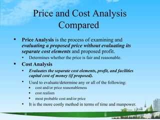 Price and Cost Analysis
Compared
1


Price Analysis is the process of examining and
evaluating a proposed price without evaluating its
separate cost elements and proposed profit.
 Determines whether the price is fair and reasonable.
Cost Analysis

 Evaluates the separate cost elements, profit, and facilities
capital cost of money (if proposed).
Used to evaluate/determine any or all of the following:



cost and/or price reasonableness
cost realism
most probable cost and/or price
 It is the more costly method in terms of time and manpower.
 