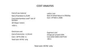 COST ANALYSIS
Cost of raw material
Rate of bamboo=rs.25/M
Cost=total bamboo used* rate of
bamboo
26*25(per meter)
=650 rs
Electrician cost
Cost of electricity = rs.9/unit
Cost = 26*9=234/- rs
Total cost= 4574/- only
Labour cost
Rate of skilled labour=rs.450/day
Cost = 8*450=rs.3600
Engineers cost
Charge per project=20%
Cost=(650+3600+234)*0.02
=90 rs
Total cost= 4574/- only
 