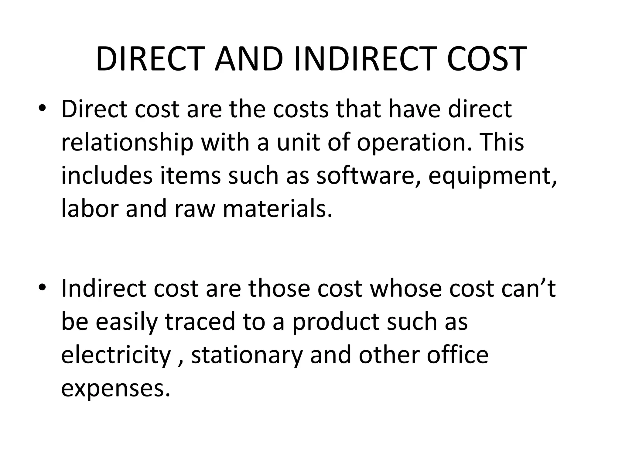 DIRECT AND INDIRECT COST
• Direct cost are the costs that have direct
relationship with a unit of operation. This
includes items such as software, equipment,
labor and raw materials.
• Indirect cost are those cost whose cost can’t
be easily traced to a product such as
electricity , stationary and other office
expenses.
 