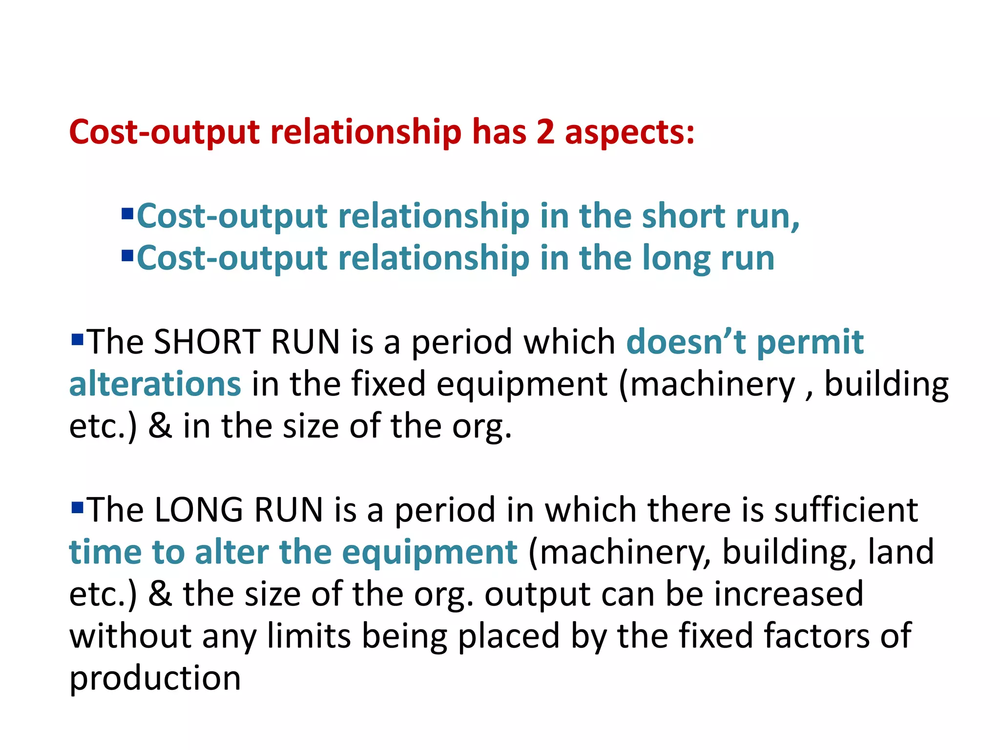Cost-output relationship has 2 aspects:
Cost-output relationship in the short run,
Cost-output relationship in the long run
The SHORT RUN is a period which doesn’t permit
alterations in the fixed equipment (machinery , building
etc.) & in the size of the org.
The LONG RUN is a period in which there is sufficient
time to alter the equipment (machinery, building, land
etc.) & the size of the org. output can be increased
without any limits being placed by the fixed factors of
production
 