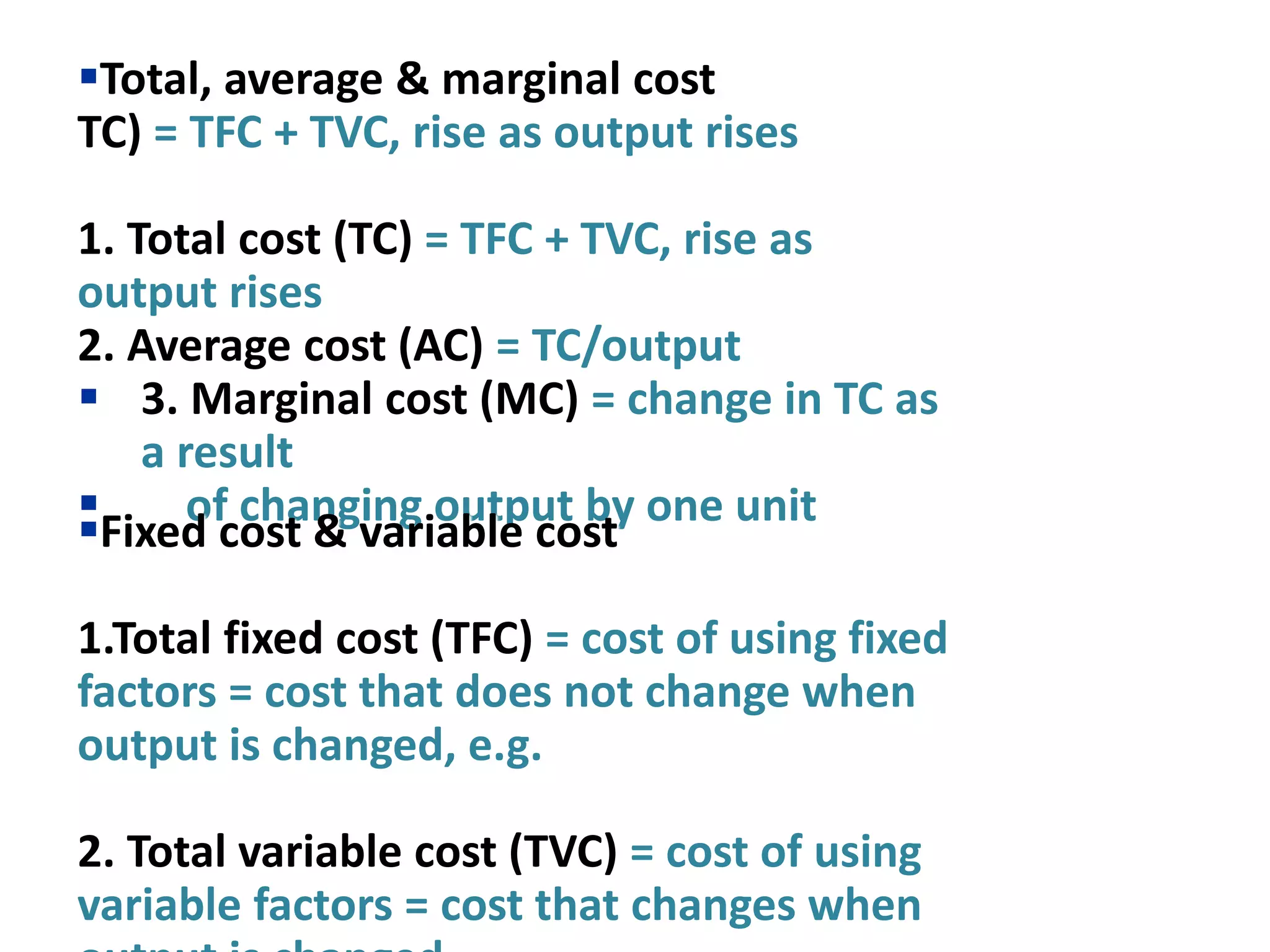Total, average & marginal cost
TC) = TFC + TVC, rise as output rises
1. Total cost (TC) = TFC + TVC, rise as
output rises
2. Average cost (AC) = TC/output
 3. Marginal cost (MC) = change in TC as
a result
 of changing output by one unit
Fixed cost & variable cost
1.Total fixed cost (TFC) = cost of using fixed
factors = cost that does not change when
output is changed, e.g.
2. Total variable cost (TVC) = cost of using
variable factors = cost that changes when
 