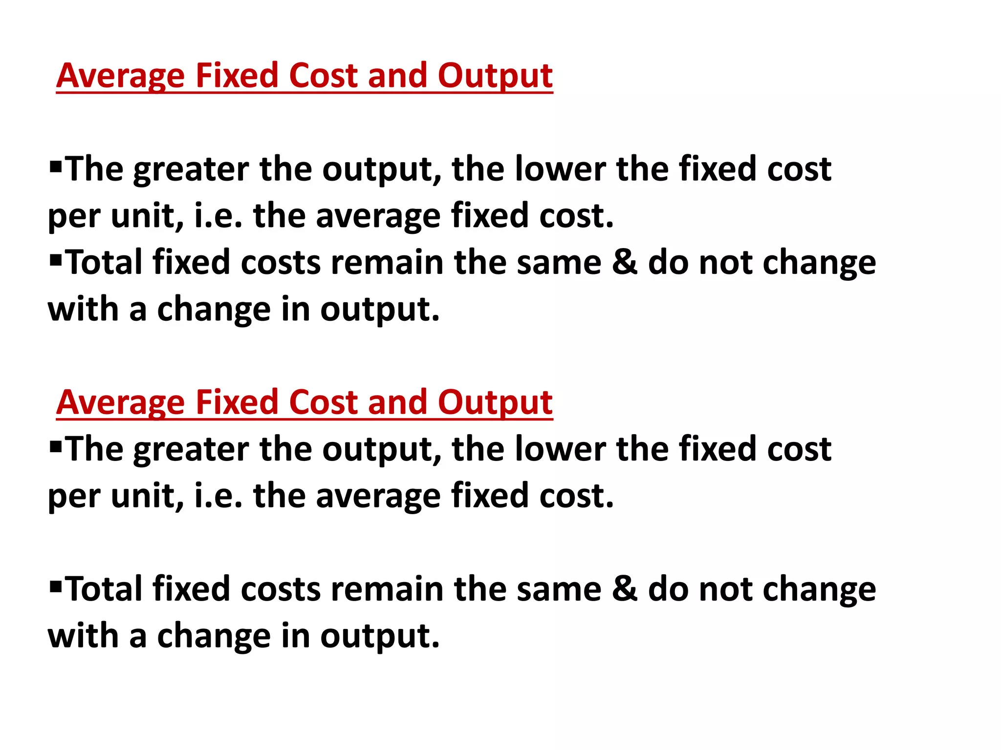 Average Fixed Cost and Output
The greater the output, the lower the fixed cost
per unit, i.e. the average fixed cost.
Total fixed costs remain the same & do not change
with a change in output.
Average Fixed Cost and Output
The greater the output, the lower the fixed cost
per unit, i.e. the average fixed cost.
Total fixed costs remain the same & do not change
with a change in output.
 