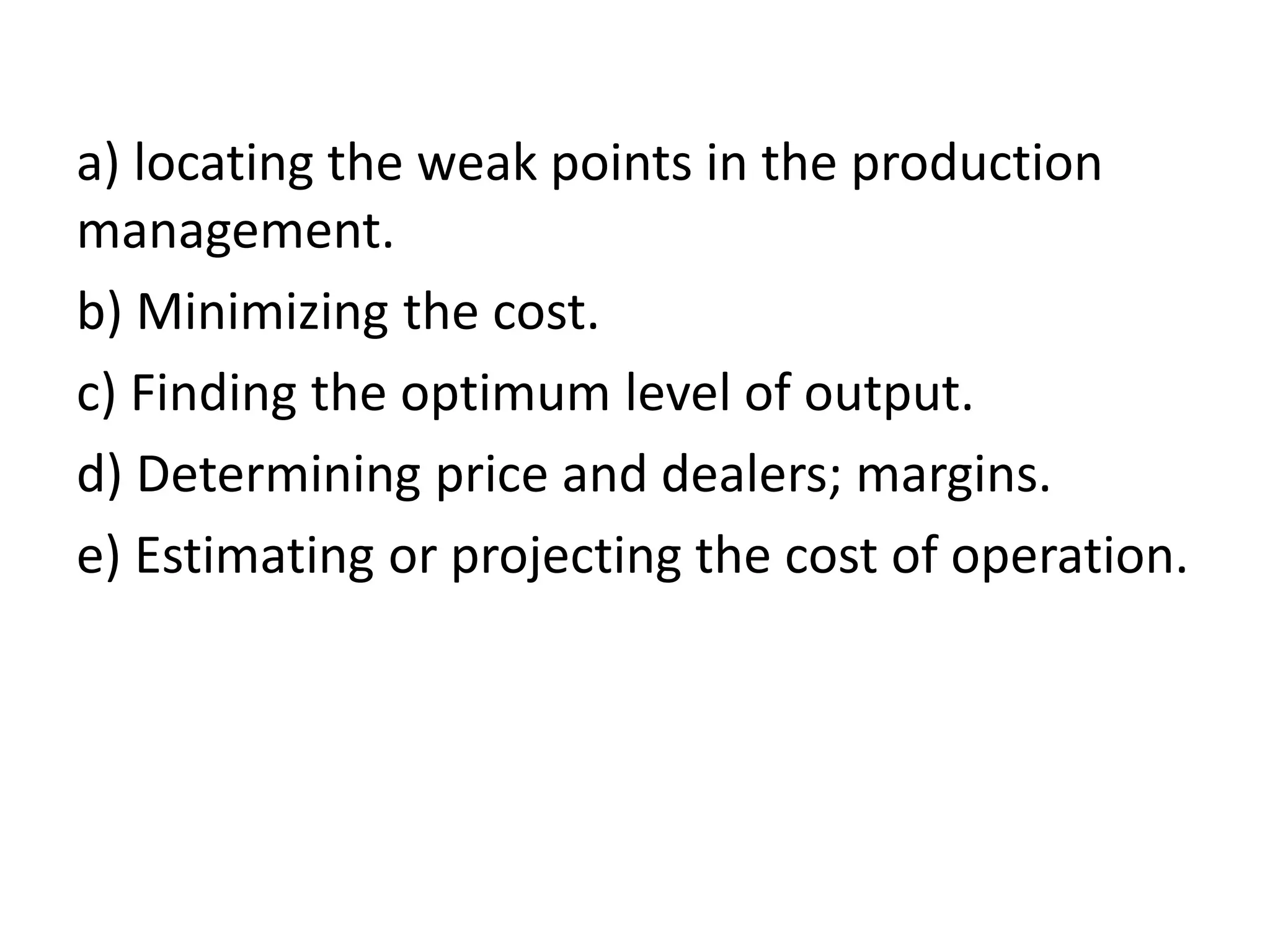 a) locating the weak points in the production
management.
b) Minimizing the cost.
c) Finding the optimum level of output.
d) Determining price and dealers; margins.
e) Estimating or projecting the cost of operation.
 