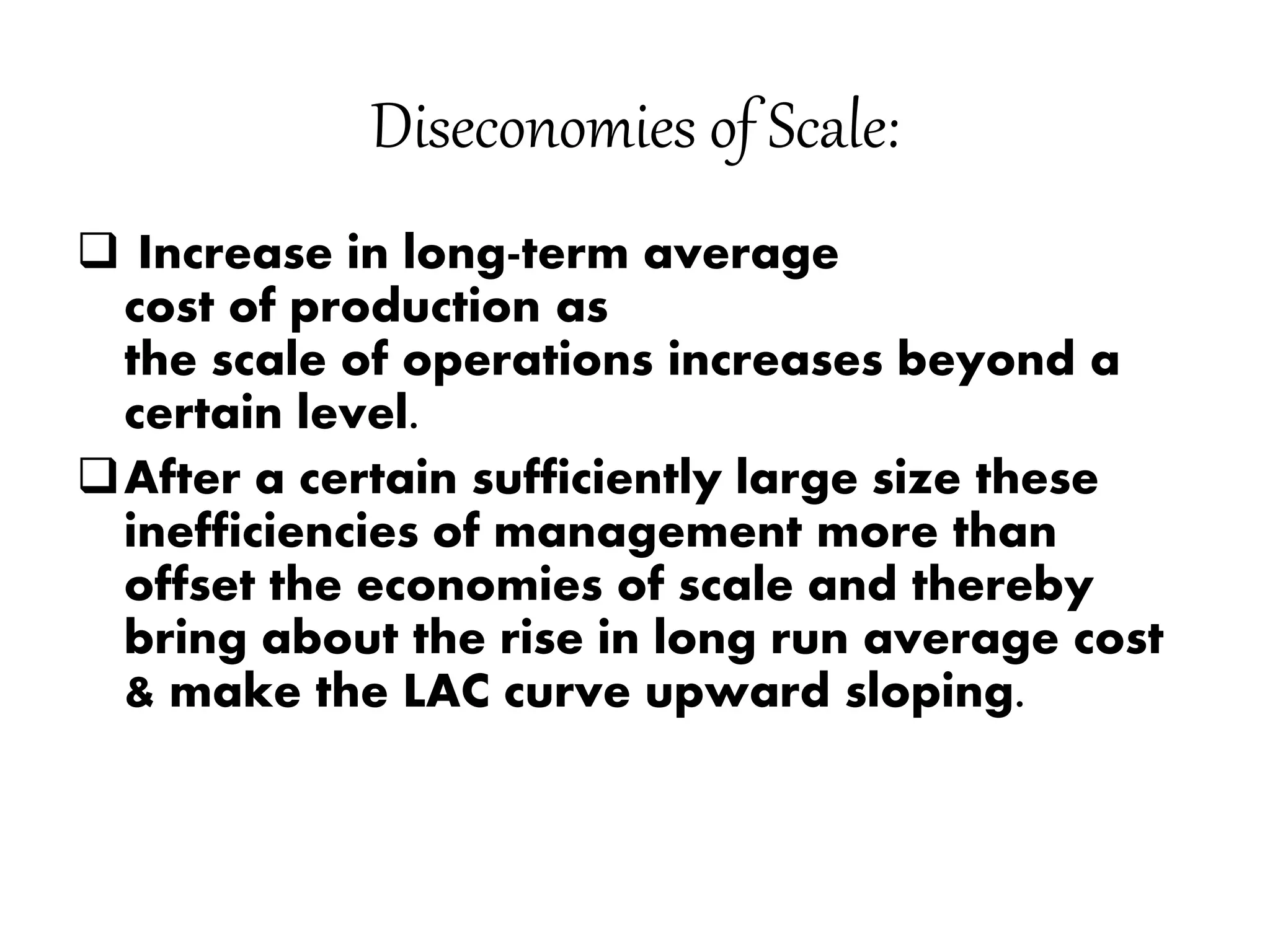 Diseconomies of Scale:
 Increase in long-term average
cost of production as
the scale of operations increases beyond a
certain level.
After a certain sufficiently large size these
inefficiencies of management more than
offset the economies of scale and thereby
bring about the rise in long run average cost
& make the LAC curve upward sloping.
 