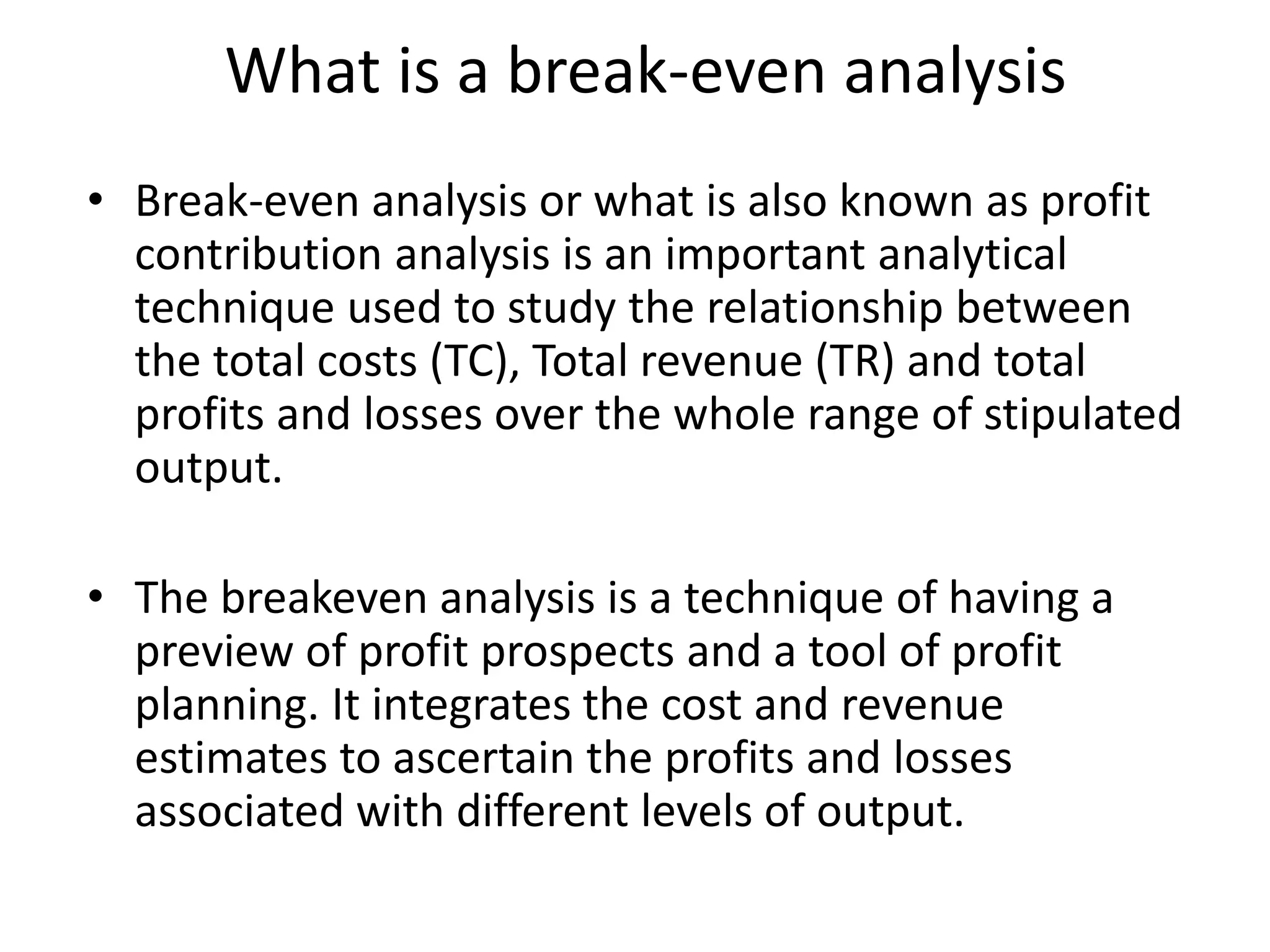 What is a break-even analysis
• Break-even analysis or what is also known as profit
contribution analysis is an important analytical
technique used to study the relationship between
the total costs (TC), Total revenue (TR) and total
profits and losses over the whole range of stipulated
output.
• The breakeven analysis is a technique of having a
preview of profit prospects and a tool of profit
planning. It integrates the cost and revenue
estimates to ascertain the profits and losses
associated with different levels of output.
 
