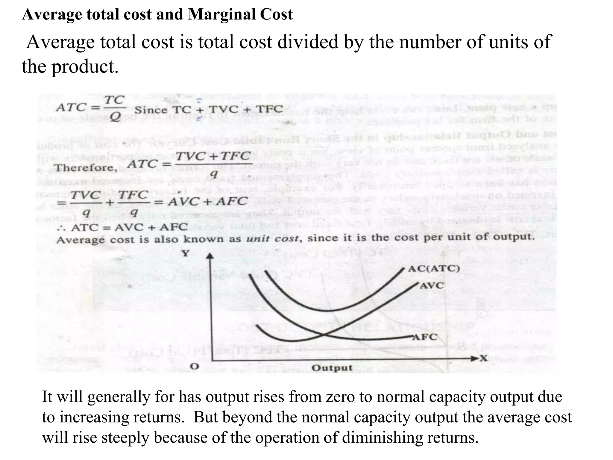 Average total cost and Marginal Cost
Average total cost is total cost divided by the number of units of
the product.
It will generally for has output rises from zero to normal capacity output due
to increasing returns. But beyond the normal capacity output the average cost
will rise steeply because of the operation of diminishing returns.
 