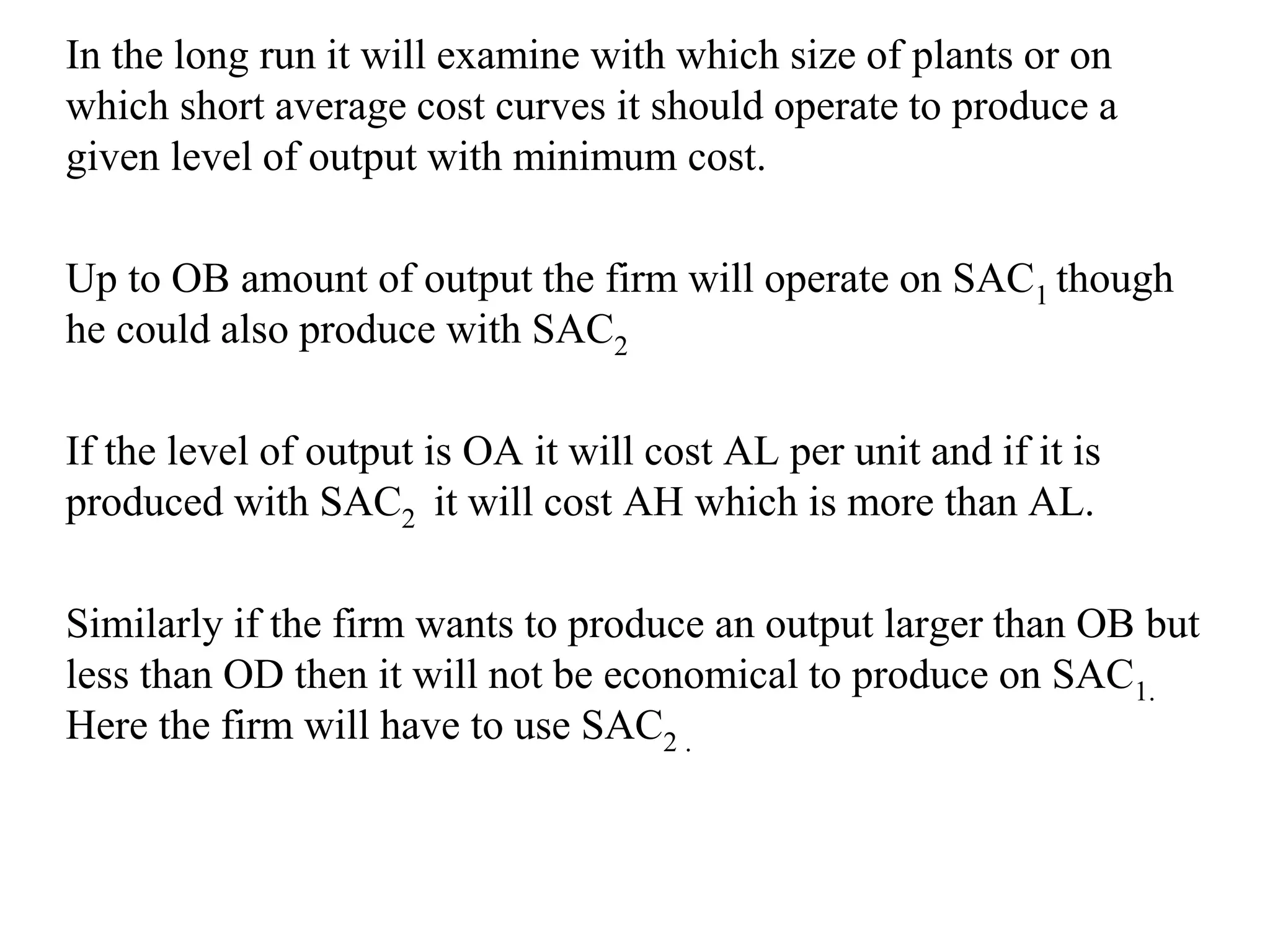 In the long run it will examine with which size of plants or on
which short average cost curves it should operate to produce a
given level of output with minimum cost.
Up to OB amount of output the firm will operate on SAC1 though
he could also produce with SAC2
If the level of output is OA it will cost AL per unit and if it is
produced with SAC2 it will cost AH which is more than AL.
Similarly if the firm wants to produce an output larger than OB but
less than OD then it will not be economical to produce on SAC1.
Here the firm will have to use SAC2 .
 