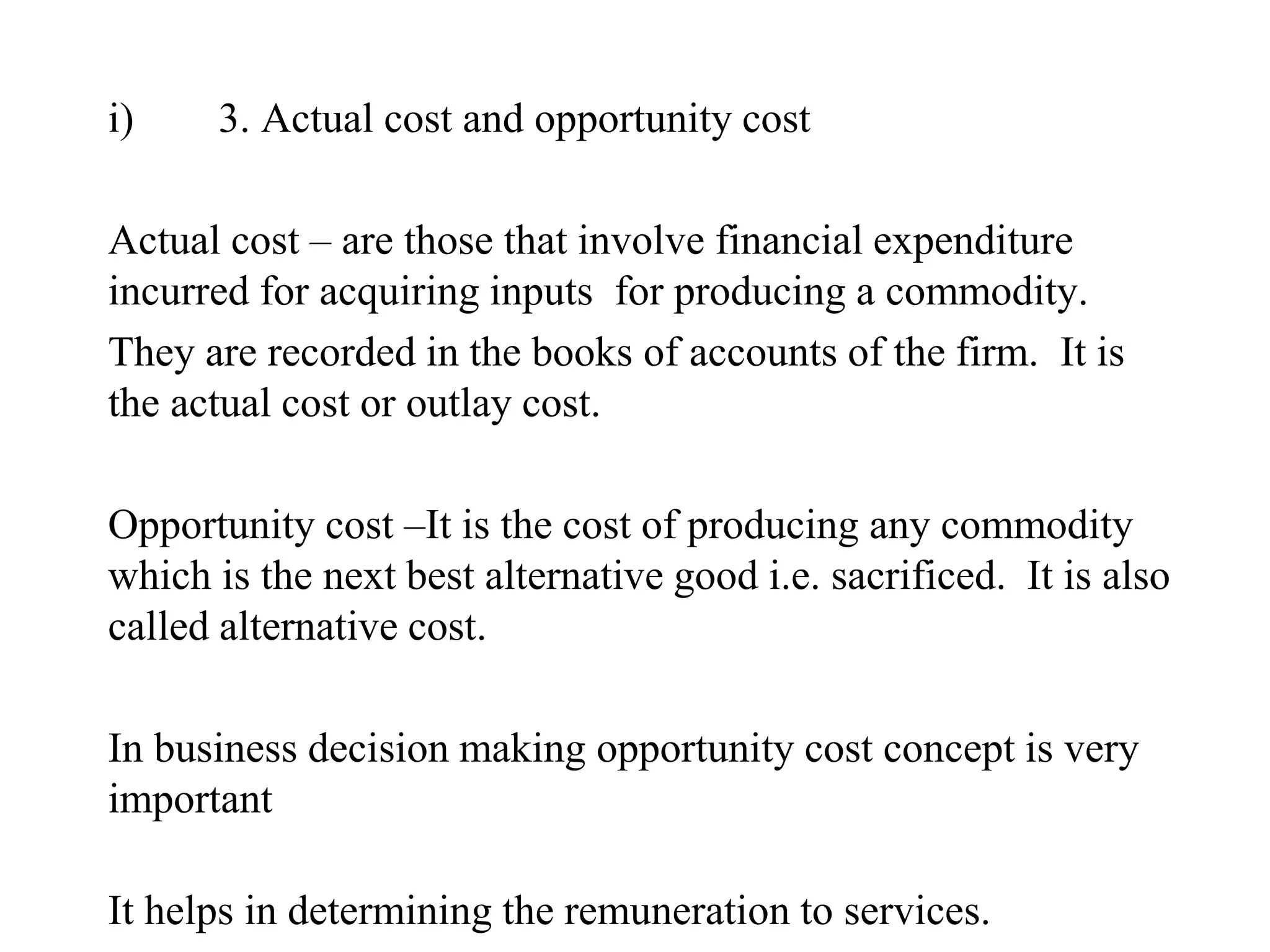 i) 3. Actual cost and opportunity cost
Actual cost – are those that involve financial expenditure
incurred for acquiring inputs for producing a commodity.
They are recorded in the books of accounts of the firm. It is
the actual cost or outlay cost.
Opportunity cost –It is the cost of producing any commodity
which is the next best alternative good i.e. sacrificed. It is also
called alternative cost.
In business decision making opportunity cost concept is very
important
It helps in determining the remuneration to services.
 