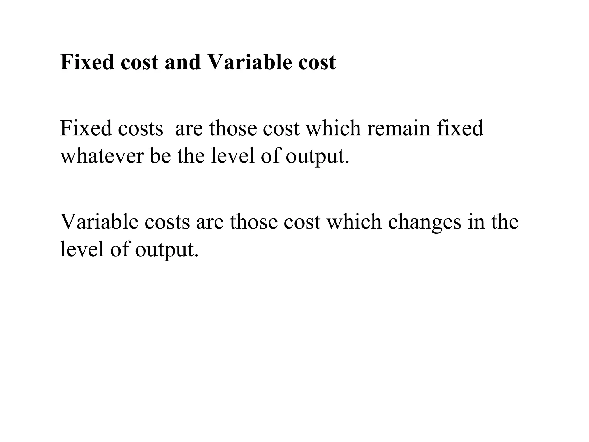 Fixed cost and Variable cost
Fixed costs are those cost which remain fixed
whatever be the level of output.
Variable costs are those cost which changes in the
level of output.
 
