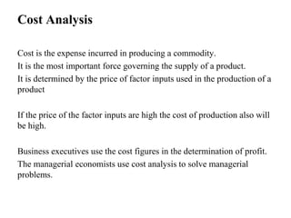 Cost Analysis
Cost is the expense incurred in producing a commodity.
It is the most important force governing the supply of a product.
It is determined by the price of factor inputs used in the production of a
product
If the price of the factor inputs are high the cost of production also will
be high.
Business executives use the cost figures in the determination of profit.
The managerial economists use cost analysis to solve managerial
problems.
 