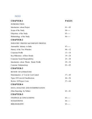 INDEX
CHAPTER-1 PAGES
INTRODUCTION
Introduction about Project 01---03
Scope of the Study 04-----
Objectives of the Study 05-----
Methodology of the Study 06-----
CHAPTER-2
INDUSTRY PROFILE &COMPANY PROFILE
Automobile Industry in India 07-----
History of the Two Wheelers 08---12
Corporate Profile 13---18
Key Milestones of Hero Honda 19---24
Corporate Social Responsibility 25---28
Introduction about Phonix Dealer Profile 29---34
Customer Relationshiop 03---05
CHAPTER-3
REVIEW OF LITERATURE
Determination of Cost & Cost Control 37---45
Types Of Costs & Classifications 46---56
Review Of Project Costs 57---64
CHAPTER-4
DATA ANALYSIS AND INTERPRETATION
(Data Reporting by Tables) 65---81
CHAPTER-5
FINDINGS & CONCLUSIONS 83-----
SUGGESTIONS 84-----
BIBLIOGRAPHY 85-----
 