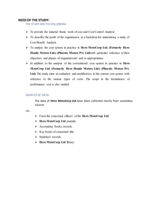 NEED OF THE STUDY:
THE STUDY HAS THE FOLLOWING:
? To provide the material frame work of cost and Cost Control Analysis
? To describe the profit of the organization as a backdrop for undertaking a study of
Cost Benefit Analysis.
? To analyze the cost system in practice in Hero MotoCorp Ltd. (Formerly Hero
Honda Motors Ltd.) (Phoenix Motors Pvt. Ltd)with particular reference to their
objectives and phases of organizational and re-appropriation.
? In addition to the analysis of the conventional cost system in practice in Hero
MotoCorp Ltd. (Formerly Hero Honda Motors Ltd.) (Phoenix Motors Pvt.
Ltd) The study aims at evaluation and modification to the current cost system with
reference to the various types of costs. The scope in the formulation of
performance cost is also studied.
SOURCES OF DATA:
The data of Hero MotoCorp Ltd have been collected mainly from secondary
sources
viz.,
? Form the concerned officers of the Hero MotoCorp Ltd
? Hero MotoCorp Ltd journals.
? Accounting books, records.
? Key books of concerned title.
? Statistical records
? Hero MotoCorp Ltd library.
 