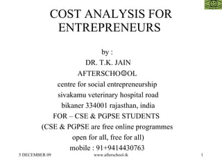 COST ANALYSIS FOR ENTREPRENEURS  by :  DR. T.K. JAIN AFTERSCHO ☺ OL  centre for social entrepreneurship  sivakamu veterinary hospital road bikaner 334001 rajasthan, india FOR – CSE & PGPSE STUDENTS  (CSE & PGPSE are free online programmes  open for all, free for all)  mobile : 91+9414430763  