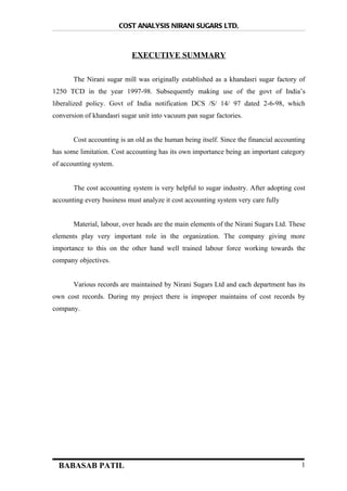 COST ANALYSIS NIRANI SUGARS LTD,



                            EXECUTIVE SUMMARY

       The Nirani sugar mill was originally established as a khandasri sugar factory of
1250 TCD in the year 1997-98. Subsequently making use of the govt of India’s
liberalized policy. Govt of India notification DCS /S/ 14/ 97 dated 2-6-98, which
conversion of khandasri sugar unit into vacuum pan sugar factories.


       Cost accounting is an old as the human being itself. Since the financial accounting
has some limitation. Cost accounting has its own importance being an important category
of accounting system.


       The cost accounting system is very helpful to sugar industry. After adopting cost
accounting every business must analyze it cost accounting system very care fully


       Material, labour, over heads are the main elements of the Nirani Sugars Ltd. These
elements play very important role in the organization. The company giving more
importance to this on the other hand well trained labour force working towards the
company objectives.


       Various records are maintained by Nirani Sugars Ltd and each department has its
own cost records. During my project there is improper maintains of cost records by
company.




  BABASAB PATIL                                                                         1
 