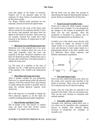 Me Notes
costs that appear in the books of accounts.
Explicit cost is the payment made by the
employer for those factors of production hired
by him from outside.
E.g. Wages, Salaries paid, payments for raw
materials, interest on borrowed capital funds
Implicit costs are the costs of the factor units
that are owned by the employer himself. It does
not involve cash payment and hence does not
appear in the books of accounts. These costs are
not actually incurred but would have been
incurred in the absence of employment of self-
owned factors.
 Historical Cost and Replacement Cost
Historical cost is the original cost of an asset.
Historical cost valuation shows the cost of an
asset paid originally when the asset was
acquired in the past. Historical valuation is the
basis for financial accounts. Replacement cost is
the price that would have to be paid currently to
replace the same asset.
E.g The price of a machine at the time of
purchase was Rs. 17,000 and the present price
of the machine is Rs. 20,000 is the replacement
cost.
 Short Run and Long run Costs:
Time is another variable for cost distinction.
Short-run is a period during which the physical
capacity of the firm remains fixed. Any increase
in output during this period is possible only by
using the existing physical capacity more
intensively.
But in the long run it is possible to change the
firm’s physical capacity as all the input are
variable including plant and capital equipment.
 Out of Pocket and Book Costs:
Out of pocket costs, also known as explicit
costs, are those costs that involve current
payments. E.g, wages, rent, interest etc.
But the book costs are taken into account in
determining the legal dividend payable during a
period. Both are considered for all decisions.
 Fixed Cost and Variable Costs:
Fixed cost is that cost which remains constant
for certain level of output. It is not changed by
the changes in the volume of production. But
fixed cost per unit decrease, when the
production is increased. E.g. salaries, rent on
factory and depreciation on machinery etc.
Variable cost is that which varies directly with
the variation in output. An increase in total
output results in an increase in total variable
costs and decrease in total output results in a
proportionate decline in the total variable costs
E.g Materials, direct labour expenses, and
Routine maintenance expenditure.
 Past and Future Costs:
Past Costs also called historical costs, these are
the actual costs incurred and recorded in the
books of accounts. These costs are useful only
for evaluation and not for decision making.
Future costs are costs that are expected to be
incurred in the future. They are not actual costs.
They are the costs forecast or estimated with
rational methods.
 Traceable and Common Costs:
Traceable cost, otherwise called direct cost, is
one which can be identified with a production
process or product. Raw material, labour
involved in production are examples of
traceable cost.
N.DURGA CHAITANYA PRASAD M.Com., M.B.A (site) 35
 