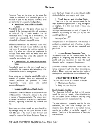 Me Notes
Common Costs are the costs are the ones that
cannot be attributed to a particular process or
product. It can not be directly identified with
any particular process or type of product.
 Avoidable Costs and Unavoidable
Costs:
Avoidable costs are the costs which can be
reduced if the business activities of a concern
are reduced. E.g. if some workers can be
retrenched with a drop in a product-line, or
volume or production, the wages of the
retrenched workers are escapable costs.
The unavoidable costs are otherwise called sunk
costs. There will not be any reduction in this
cost even if reduction in business activity is
made. E.g when the volume of production is
reduced from 8,000 units to 5,000 units the
present machines has some idle capacity. It
cannot be unavoidable cost.
 Controllable Cost and Uncontrollable
Cost:
Controllable costs are the ones which can be
regulated by the executive who is in charge of it.
It is based on levels of management.
Some costs are not directly identifiable with a
process of product. They are appointed to
various processes or products in some
proportions. These costs are called
uncontrollable costs.
 Incremental Cost and Sunk Costs:
Incremental cost also known as differential cost
is the additional cost due to a change in the level
or nature of business activity. The change may
be caused by adding a new product, adding new
machine, replacing a machine by a better one
etc.
Sunk costs are those which are not altered by
any change. They are the costs incurred in the
past. This cost is the result of past decision and
cannot be changed by future decisions. Once an
asset has been bought or an investment made,
the funds locked up represent sunk costs.
 Total, Average and Marginal Costs:
Total cost is the cash payment made for the
input needed for production. It may be explicit
or implicit. It is the sum total of fixed and
variable costs.
Average cost is the cost per unit of output. It is
obtained by dividing the total cost by the total
quantity produced.
Average Cost = Q
TC
Marginal cost is the additional cost incurred to
produce an additional unit of output. In other
words, it is the cost of the marginal unit
produced.
 Accounting and Economic Costs
Accounting costs are the costs recorded for the
purpose of preparing the balance sheet and
profit and loss statements to meet the legal,
financial and tax purpose of the company.
Economic concept considers future costs and
future revenues which help future planning and
choice. These costs are used on the basis of
management requirements for decision making.
COST OUTPUT RELATIONS
The cost function can be classified two types
 Shot run cost function
 Long run cost function
Short run cost function:
The short-run defined as that period during
which the physical capacity of the firm is fixed
and the output can be increased only by using
the existing capacity more intensively.
The cost concepts, generally used in the cost
behaviour, are total cost, average cost and
marginal cost. Total cost is the actual money
spends to produce a particular quantity of
output. Total cost is the summation of fixed and
variable costs.
N.DURGA CHAITANYA PRASAD M.Com., M.B.A (site) 36
 
