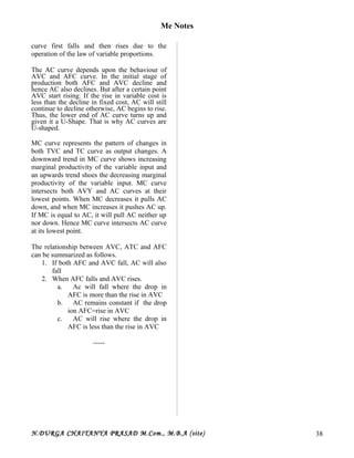 Me Notes
curve first falls and then rises due to the
operation of the law of variable proportions.
The AC curve depends upon the behaviour of
AVC and AFC curve. In the initial stage of
production both AFC and AVC decline and
hence AC also declines. But after a certain point
AVC start rising. If the rise in variable cost is
less than the decline in fixed cost, AC will still
continue to decline otherwise, AC begins to rise.
Thus, the lower end of AC curve turns up and
given it a U-Shape. That is why AC curves are
U-shaped.
MC curve represents the pattern of changes in
both TVC and TC curve as output changes. A
downward trend in MC curve shows increasing
marginal productivity of the variable input and
an upwards trend shoes the decreasing marginal
productivity of the variable input. MC curve
intersects both AVY and AC curves at their
lowest points. When MC decreases it pulls AC
down, and when MC increases it pushes AC up.
If MC is equal to AC, it will pull AC neither up
nor down. Hence MC curve intersects AC curve
at its lowest point.
The relationship between AVC, ATC and AFC
can be summarized as follows.
1. If both AFC and AVC fall, AC will also
fall
2. When AFC falls and AVC rises.
a. Ac will fall where the drop in
AFC is more than the rise in AVC
b. AC remains constant if the drop
ion AFC=rise in AVC
c. AC will rise where the drop in
AFC is less than the rise in AVC
-----
N.DURGA CHAITANYA PRASAD M.Com., M.B.A (site) 38
 