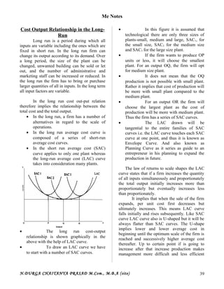 Me Notes
Cost Output Relationship in the Long-
Run
Long run is a period during which all
inputs are variable including the ones which are
fixed in short run. In the long run firm can
change its output according to its demand. Over
a long period, the size of the plant can be
changed, unwanted building can be sold or let
out, and the number of administrative and
marketing staff can be increased or reduced. In
the long run the firm has to bring or purchase
larger quantities of all in inputs. In the long term
all input factors are variable.
In the long run cost out-put relation
therefore implies the relationship between the
total cost and the total output.
• In the long run, a firm has a number of
alternatives in regard to the scale of
operations.
• In the long run average cost curve is
composed of a series of short-run
average cost curves.
• In the short run average cost (SAC)
curve applies to only one plant whereas
the long-run average cost (LAC) curve
takes into consideration many plants.
• The long run cost-output
relationship is shown graphically in the
above with the help of LAC curve.
• To draw an LAC curve we have
to start with a number of SAC curves.
• In this figure it is assumed that
technological there are only three sizes of
plants-small, medium and large, SAC1, for
the small size, SAC2 for the medium size
and SAC3 for the large size plant.
• If the firm wants to produce OP
units or less, it will choose the smallest
plant. For an output OQ, the firm will opt
for medium size plant.
• It does not mean that the OQ
production is not possible with small plant.
Rather it implies that cost of production will
be more with small plant compared to the
medium plant.
• For an output OR the firm will
choose the largest plant as the cost of
production will be more with medium plant.
Thus the firm has a series of SAC curves.
• The LAC drawn will be
tangential to the entire families of SAC
curves i.e. the LAC curve touches each SAC
curve at one point, and thus it is known as
Envelope Curve. And also known as
Planning Curve as it series as guide to an
entrepreneur in his planning to expand the
production in future.
The law of returns to scale shapes the LAC
curve states that if a firm increases the quantity
of all inputs simultaneously and proportionately
the total output initially increases more than
proportionately but eventually increases less
than proportionately.
It implies that when the sale of the firm
expands, per unit cost first decreases but
ultimately increases. This means LAC curve
falls initially and rises subsequently. Like SAC
curve LAC curve also is U-shaped but it will be
always flatter than SAC curves. The U-shape
implies lower and lower average cost in
beginning until the optimum scale of the firm is
reached and successively higher average cost
thereafter. Up to certain point if is going to
increase after that increase production makes
management more difficult and less efficient
N.DURGA CHAITANYA PRASAD M.Com., M.B.A (site) 39
 