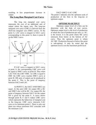 Me Notes
resulting in less proportionate increase in
output.
The Long Run Marginal Cost Curve
The long run marginal cost curve
represents the cost of an additional unit of
output where the inputs vary. The long-run
marginal cost curve (LMC) is derived from the
short-run marginal cost (SMC) curves. At the
point A, LAC curve is tangent to SAC1 curve
corresponding to this point A, there is point B
on the SMC1 curve.
If LAC curve is tangent to SAC1 curve
at point A, the corresponding LMC curve will
be equal to SMC1 curve at point B. Thus when
LAC=SAC the LMC=SMC. As LMC is equal to
SMC the LMC curve touches SMC1 curve at
point B. OR units of output can be produced at
the point C. This is the point of tangency
between SAC2 and LAC.
At POINT C, the SAC2 AND SMC2 are
equal. At this pint LMC for output OR is RC
and SMC2 also will be RC. For output OS, the
point of tangency between SAC3 for the output
OS is given by the point E. A curve drawn
through point B, C and E makes LMC curve
which represents the behaviour of marginal cost
in the long-run. LMC curve intersects LAC
curve at its minimum point C. There is only one
plant size whose minimum SAC coincides with
the minimum LAC.
SAC2=SMC2=LAC=LMC
The point C indicates also the optimum scale of
production of the firm in the long-run or
optimum output.
OPTIMUM OUTPUT
Optimum output level of a firm can be
determine with the help of cost curves.
Optimum output level is the level of production
at which the cost of production per unit, i.e. AC,
is the lowest. It is the point where MC curve
intersects from below at the bottom of AC
curve. Thus the optimum point is where
AC=MC. Production beyond or below this point
is sub-optimal. It may be noted that the
optimum level is not the maximum profit level
N.DURGA CHAITANYA PRASAD M.Com., M.B.A (site) 40
 