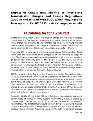 Page 1 of 6
Impact of CERC’s new sharing of inter-State
transmission charges and Losses Regulations
2020 in the bills of WBSEDCL which may have to
bear approx. Rs. 07.88 Cr. extra charge per month
Calculation for the HVDC Part
Before July 2011, inter-State Transmission charge of users was calculated
region wise for five regions separately in postage stamp method where
HVDC charge was allocated to the benefited region. Postage stamp method
means sharing of transmission charge of a region at uniform rate among the
users according to the allocation of transmission capacity to them.
From July 2011 a new hybrid method was introduced following Govt. Tariff
Policy with the intention to share charges rationally according to usage of
inter-State transmission system considering distance, direction and quantum
of power flow. Presently 90% of the charge of AC and HVDC system is
shared in this method which is called as hybrid method since it is a
combination of Average Participation and Marginal Participation Method.
Whereas 10% of the charge is being shared in national postage stamp
method which is termed as Reliability Service Charge.
CERC's new inter-State Transmission Charges and Losses Regulations dated
04.05.2020 introduces socialization of expenditure of national interest with
creation of cross subsidy through postage stamp method against the present
Tariff Policy of usage based sharing. It is understood from Para 13 of Jha
Committee Report that only 22% of the total charge is proposed to be
shared by usage based method (hybrid method) and rest of the charge is
proposed to be shared by postage stamp method (national and regional)
which will definitely allow cross subsidy.
Presently 12.5% of the total YTC of inter-State transmission system is
compromised of charge for HVDC system. Among that, 1.25% is shared by
postage stamp method and rest 11.25% in hybrid method. In the proposed
new method, YTC of total HVDC would be shared by postage stamp method
of which 8% by national postage stamp method and rest 4.5% by regional
postage stamp method. Assuming that both the rate for national postage
 