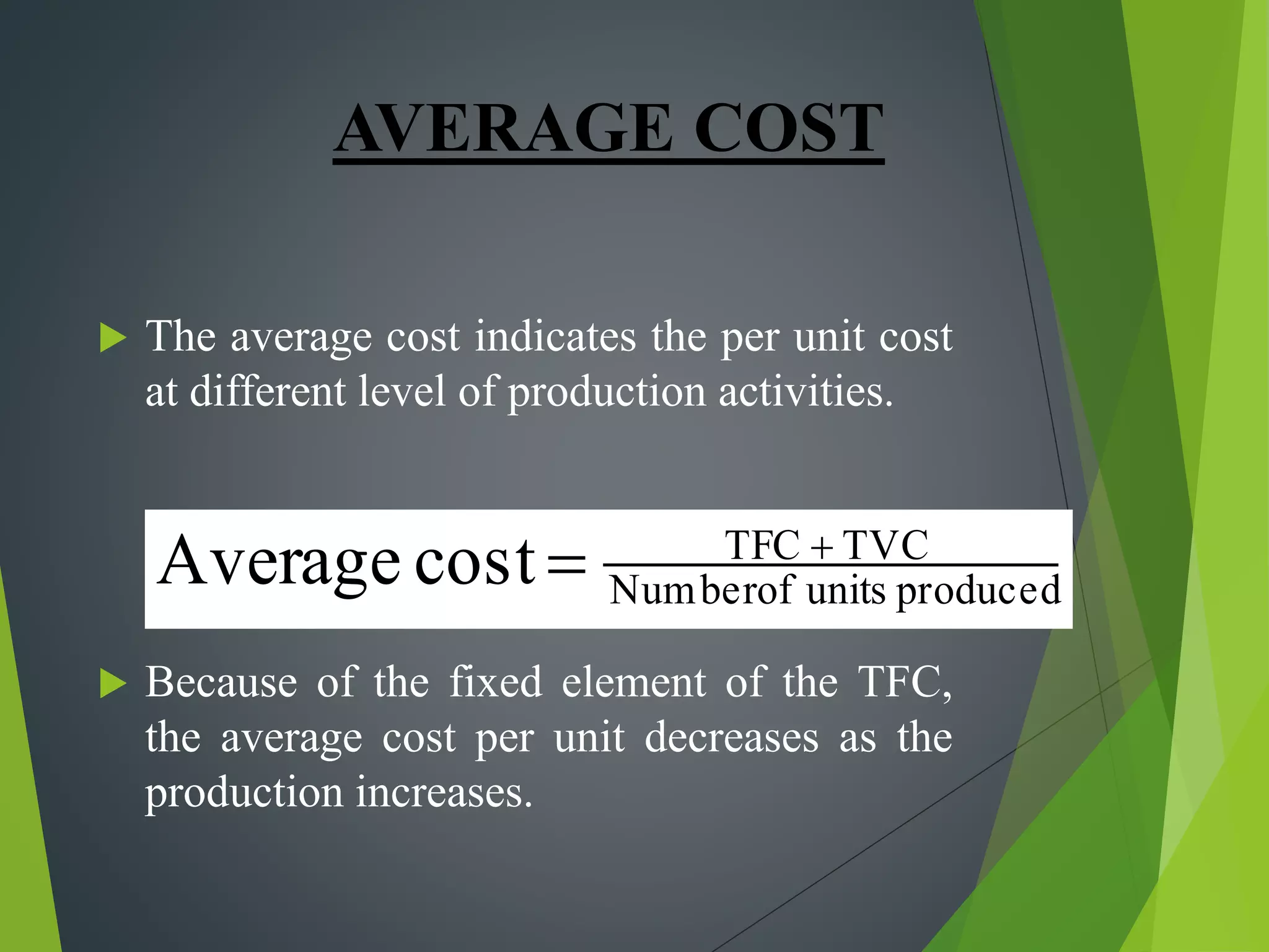 AVERAGE COST
 The average cost indicates the per unit cost
at different level of production activities.
 Because of the fixed element of the TFC,
the average cost per unit decreases as the
production increases.
producedunitsofNumber
TVCTFC
costAverage 

 