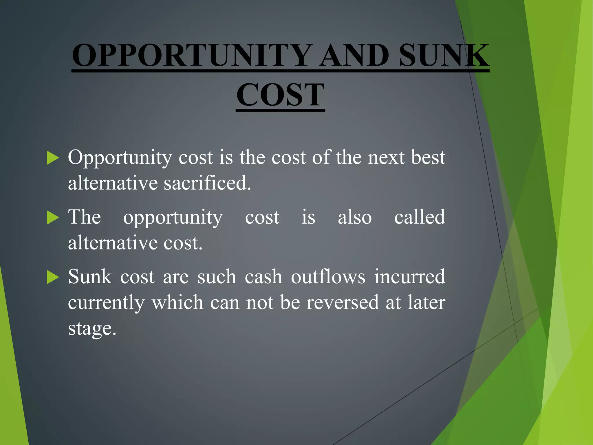 OPPORTUNITY AND SUNK
COST
 Opportunity cost is the cost of the next best
alternative sacrificed.
 The opportunity cost is also called
alternative cost.
 Sunk cost are such cash outflows incurred
currently which can not be reversed at later
stage.
 