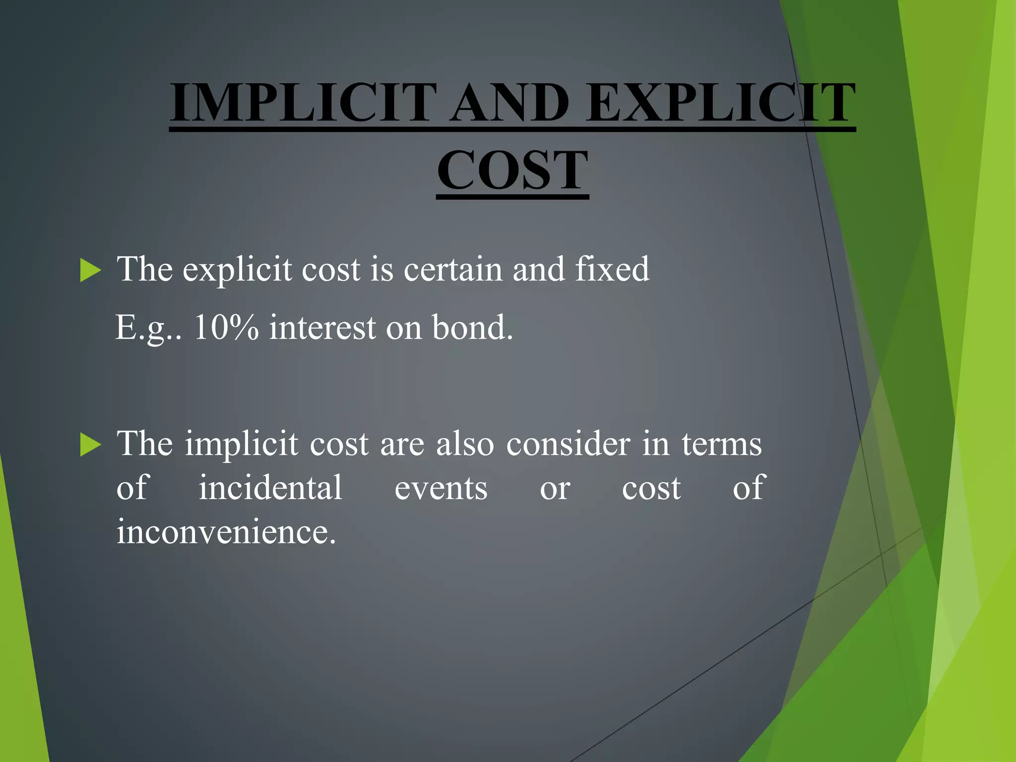 IMPLICIT AND EXPLICIT
COST
 The explicit cost is certain and fixed
E.g.. 10% interest on bond.
 The implicit cost are also consider in terms
of incidental events or cost of
inconvenience.
 