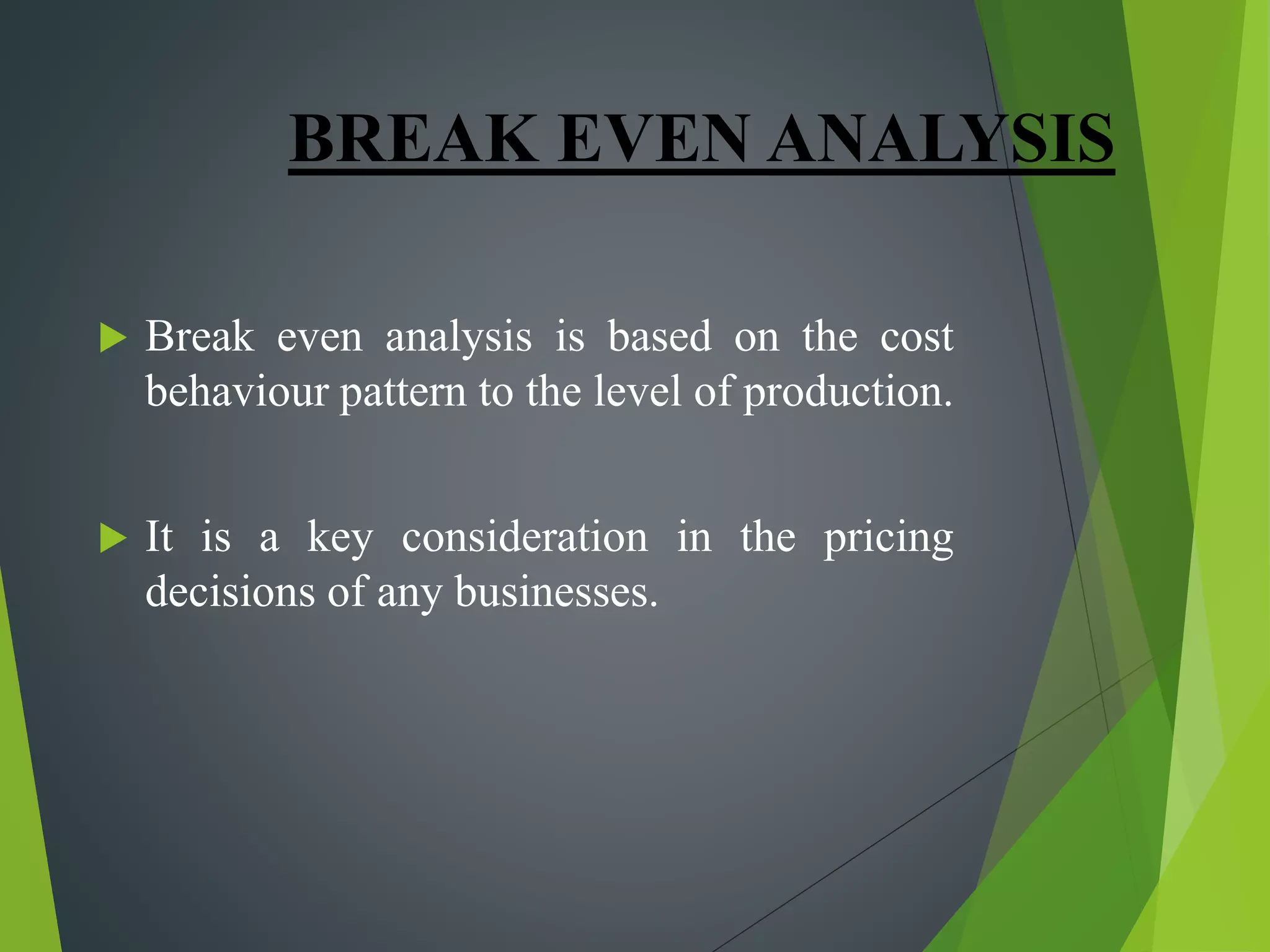 BREAK EVEN ANALYSIS
 Break even analysis is based on the cost
behaviour pattern to the level of production.
 It is a key consideration in the pricing
decisions of any businesses.
 