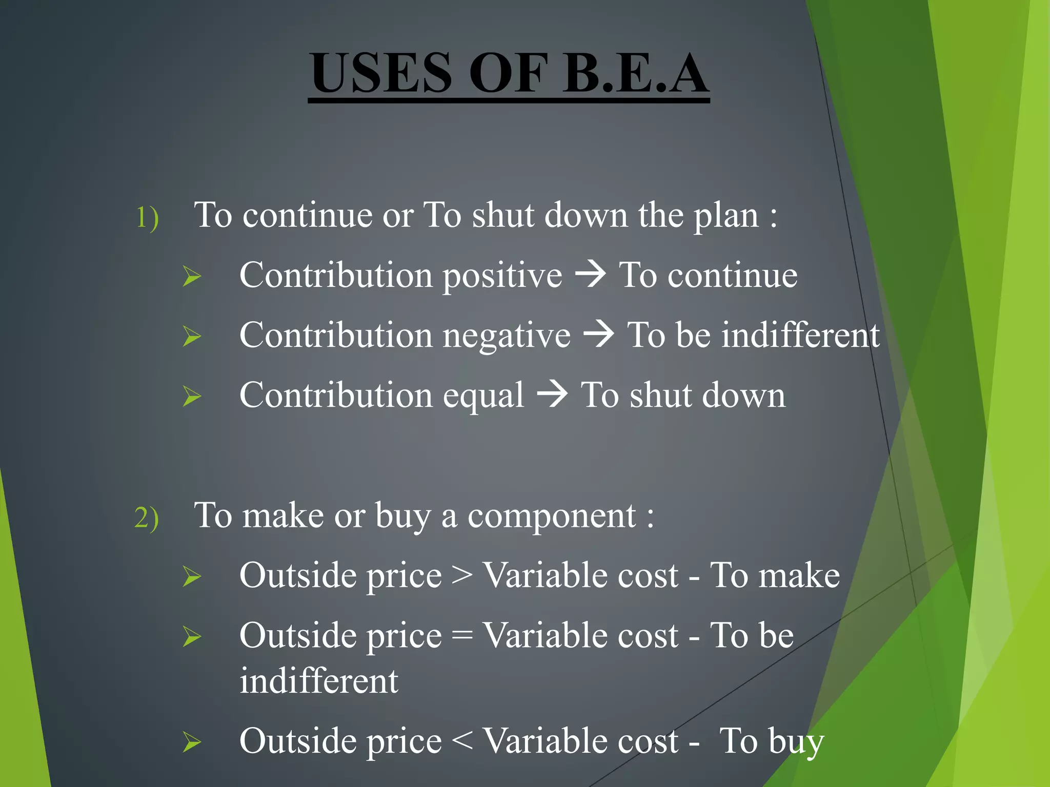 USES OF B.E.A
1) To continue or To shut down the plan :
 Contribution positive  To continue
 Contribution negative  To be indifferent
 Contribution equal  To shut down
2) To make or buy a component :
 Outside price > Variable cost - To make
 Outside price = Variable cost - To be
indifferent
 Outside price < Variable cost - To buy
 