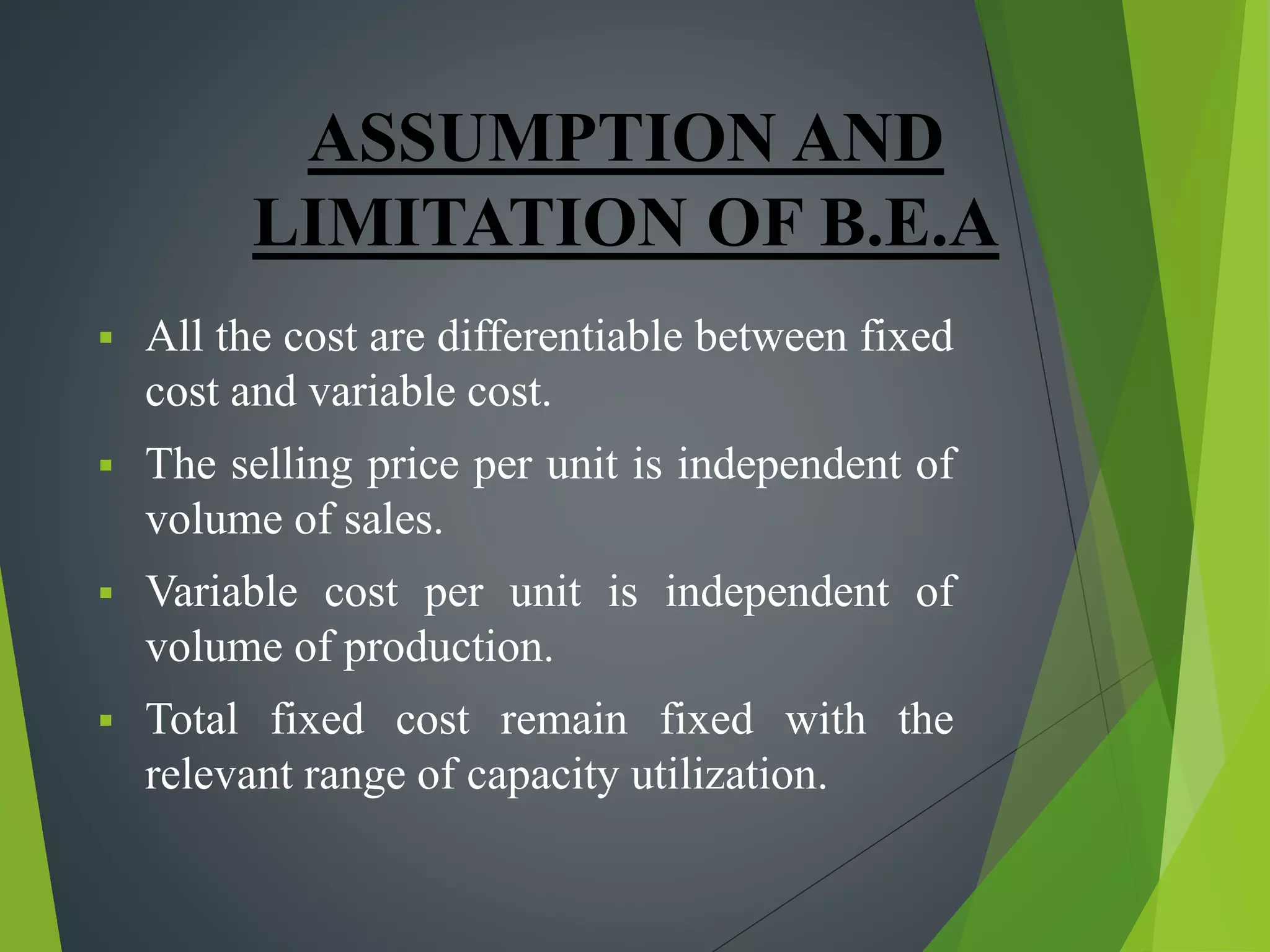 ASSUMPTION AND
LIMITATION OF B.E.A
 All the cost are differentiable between fixed
cost and variable cost.
 The selling price per unit is independent of
volume of sales.
 Variable cost per unit is independent of
volume of production.
 Total fixed cost remain fixed with the
relevant range of capacity utilization.
 