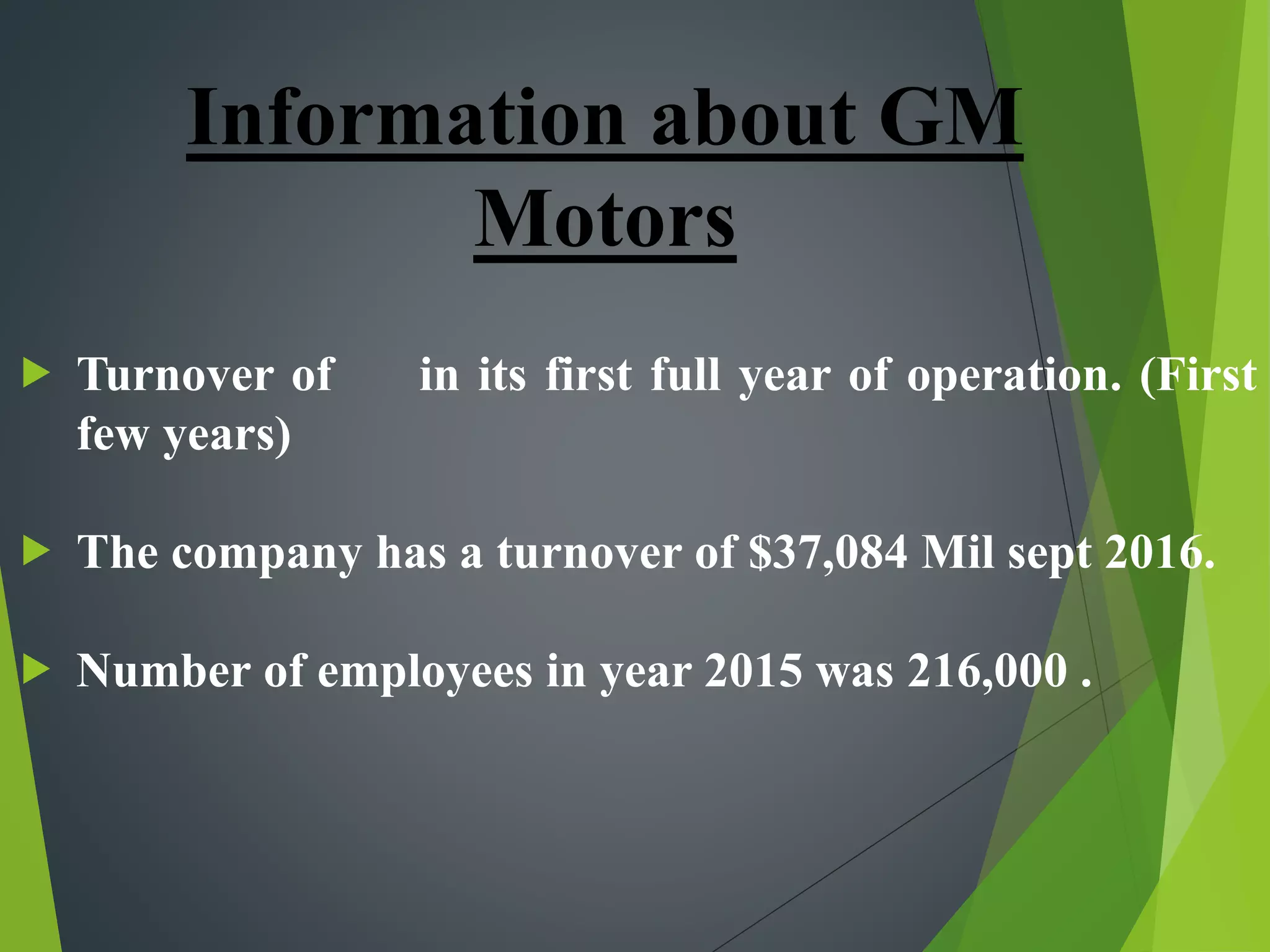  Turnover of in its first full year of operation. (First
few years)
 The company has a turnover of $37,084 Mil sept 2016.
 Number of employees in year 2015 was 216,000 .
Information about GM
Motors
 