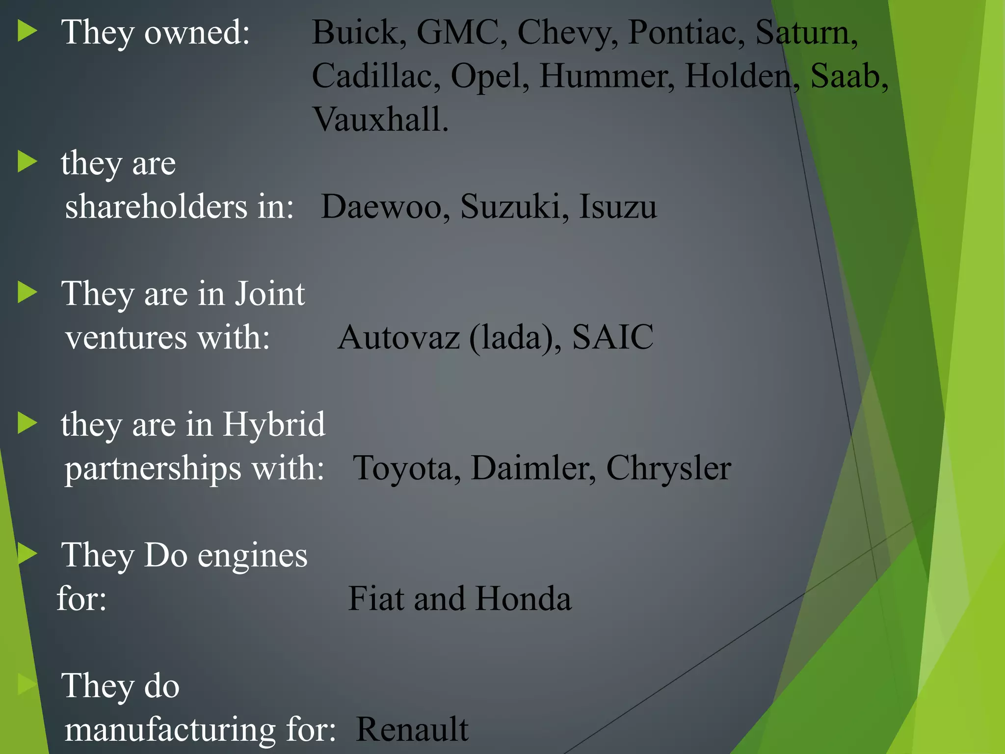  They owned: Buick, GMC, Chevy, Pontiac, Saturn,
Cadillac, Opel, Hummer, Holden, Saab,
Vauxhall.
 they are
shareholders in: Daewoo, Suzuki, Isuzu
 They are in Joint
ventures with: Autovaz (lada), SAIC
 they are in Hybrid
partnerships with: Toyota, Daimler, Chrysler
 They Do engines
for: Fiat and Honda
 They do
manufacturing for: Renault
 