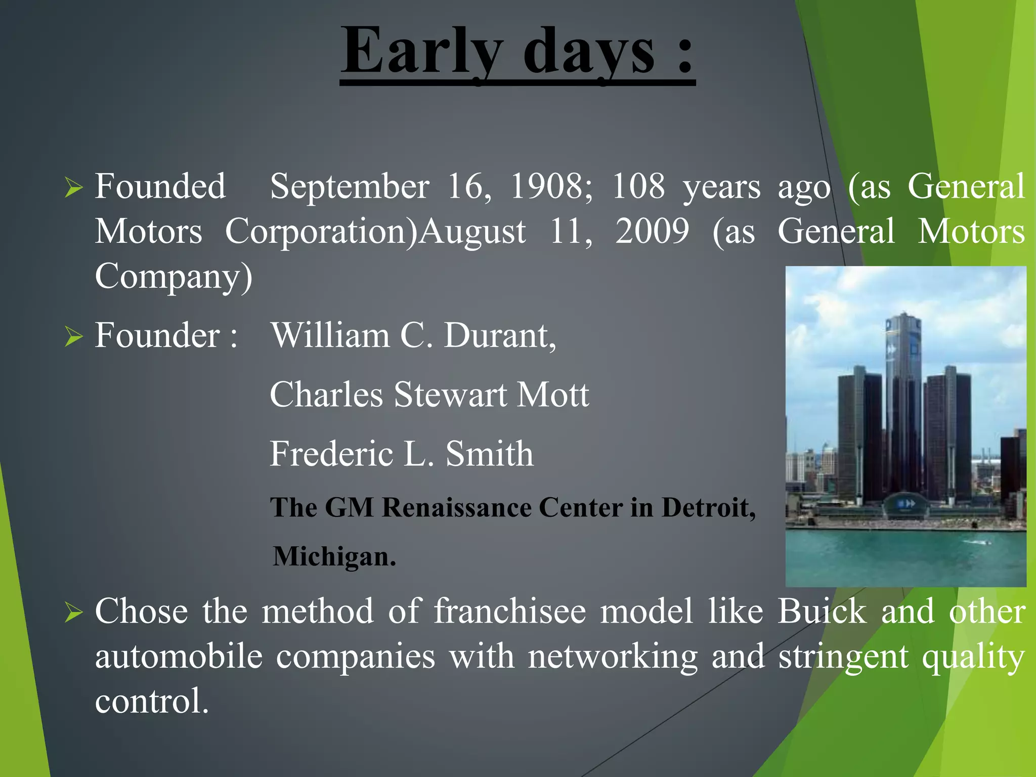 Early days :
 Founded September 16, 1908; 108 years ago (as General
Motors Corporation)August 11, 2009 (as General Motors
Company)
 Founder : William C. Durant,
Charles Stewart Mott
Frederic L. Smith
The GM Renaissance Center in Detroit,
Michigan.
 Chose the method of franchisee model like Buick and other
automobile companies with networking and stringent quality
control.
 