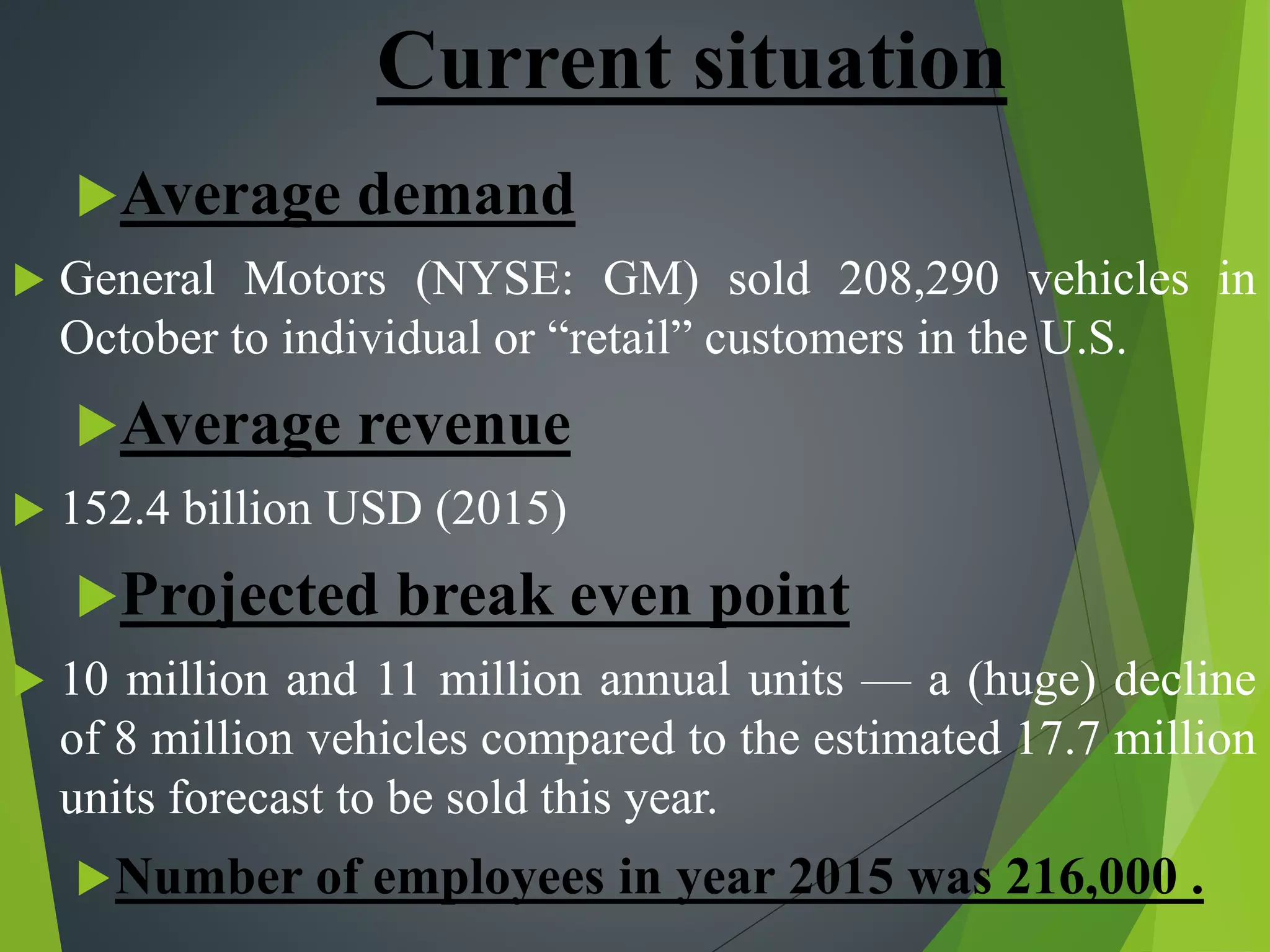 Current situation
Average demand
 General Motors (NYSE: GM) sold 208,290 vehicles in
October to individual or “retail” customers in the U.S.
Average revenue
 152.4 billion USD (2015)
Projected break even point
 10 million and 11 million annual units — a (huge) decline
of 8 million vehicles compared to the estimated 17.7 million
units forecast to be sold this year.
Number of employees in year 2015 was 216,000 .
 