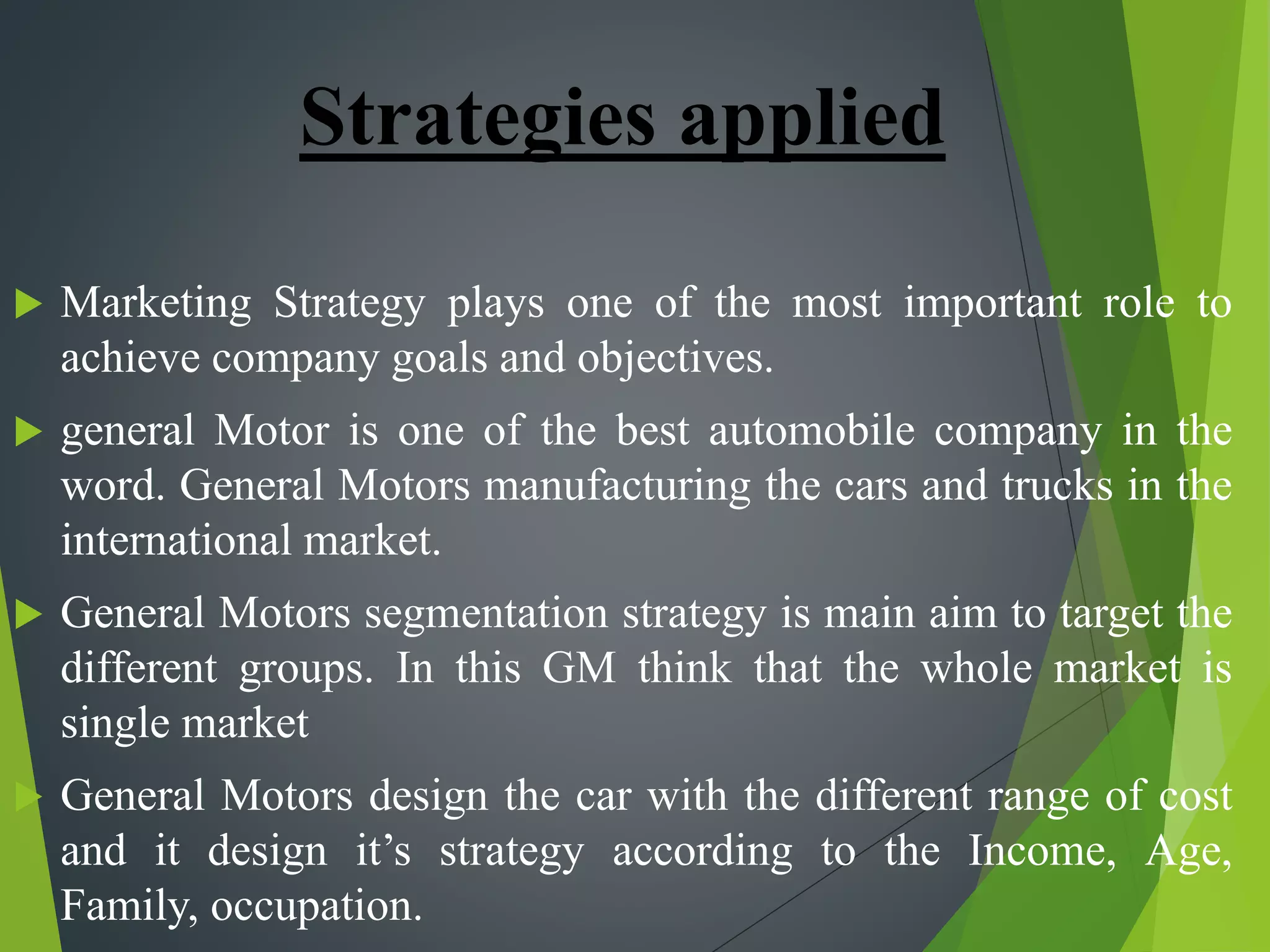 Strategies applied
 Marketing Strategy plays one of the most important role to
achieve company goals and objectives.
 general Motor is one of the best automobile company in the
word. General Motors manufacturing the cars and trucks in the
international market.
 General Motors segmentation strategy is main aim to target the
different groups. In this GM think that the whole market is
single market
 General Motors design the car with the different range of cost
and it design it’s strategy according to the Income, Age,
Family, occupation.
 