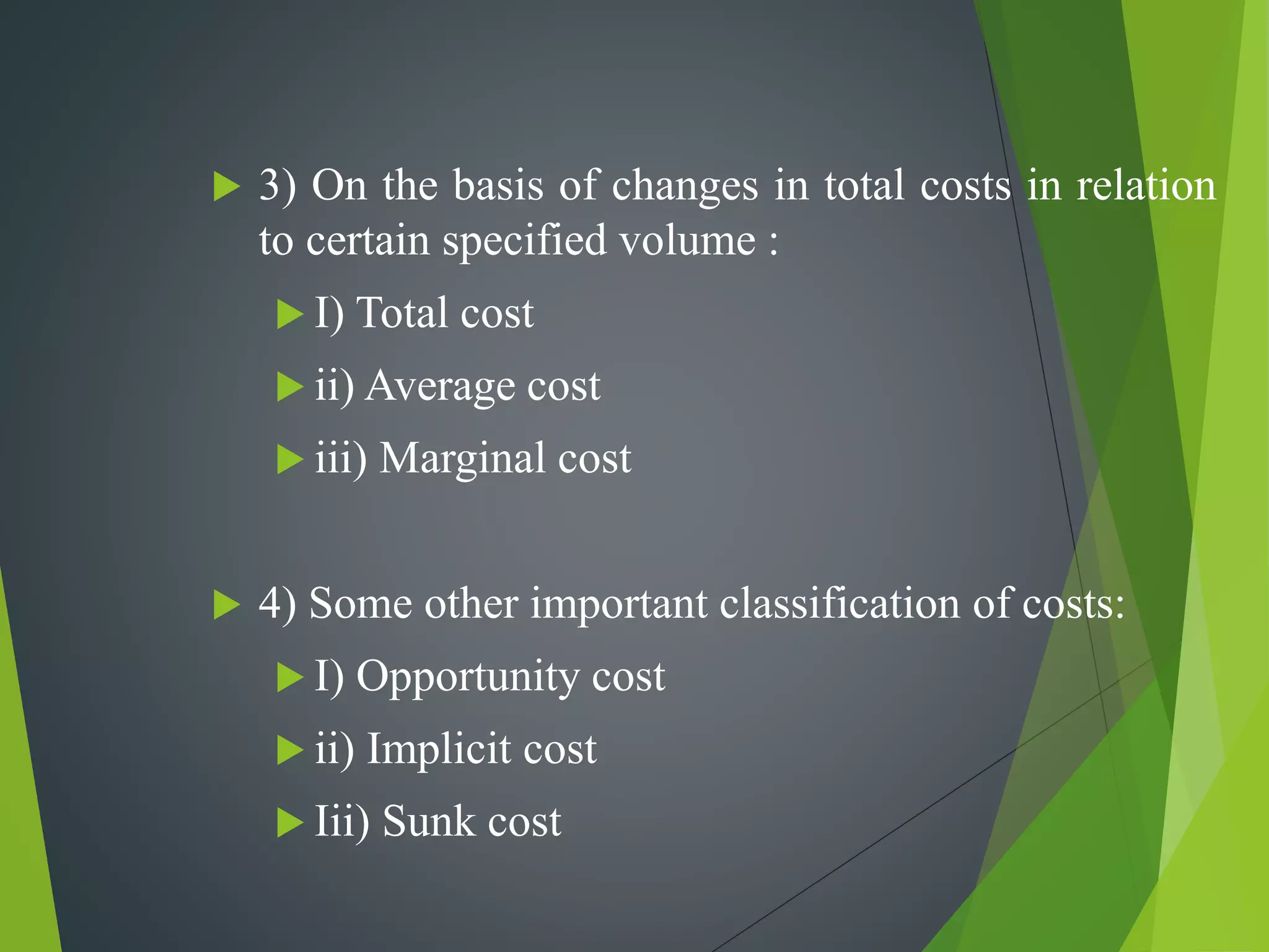  3) On the basis of changes in total costs in relation
to certain specified volume :
 I) Total cost
 ii) Average cost
 iii) Marginal cost
 4) Some other important classification of costs:
 I) Opportunity cost
 ii) Implicit cost
 Iii) Sunk cost
 