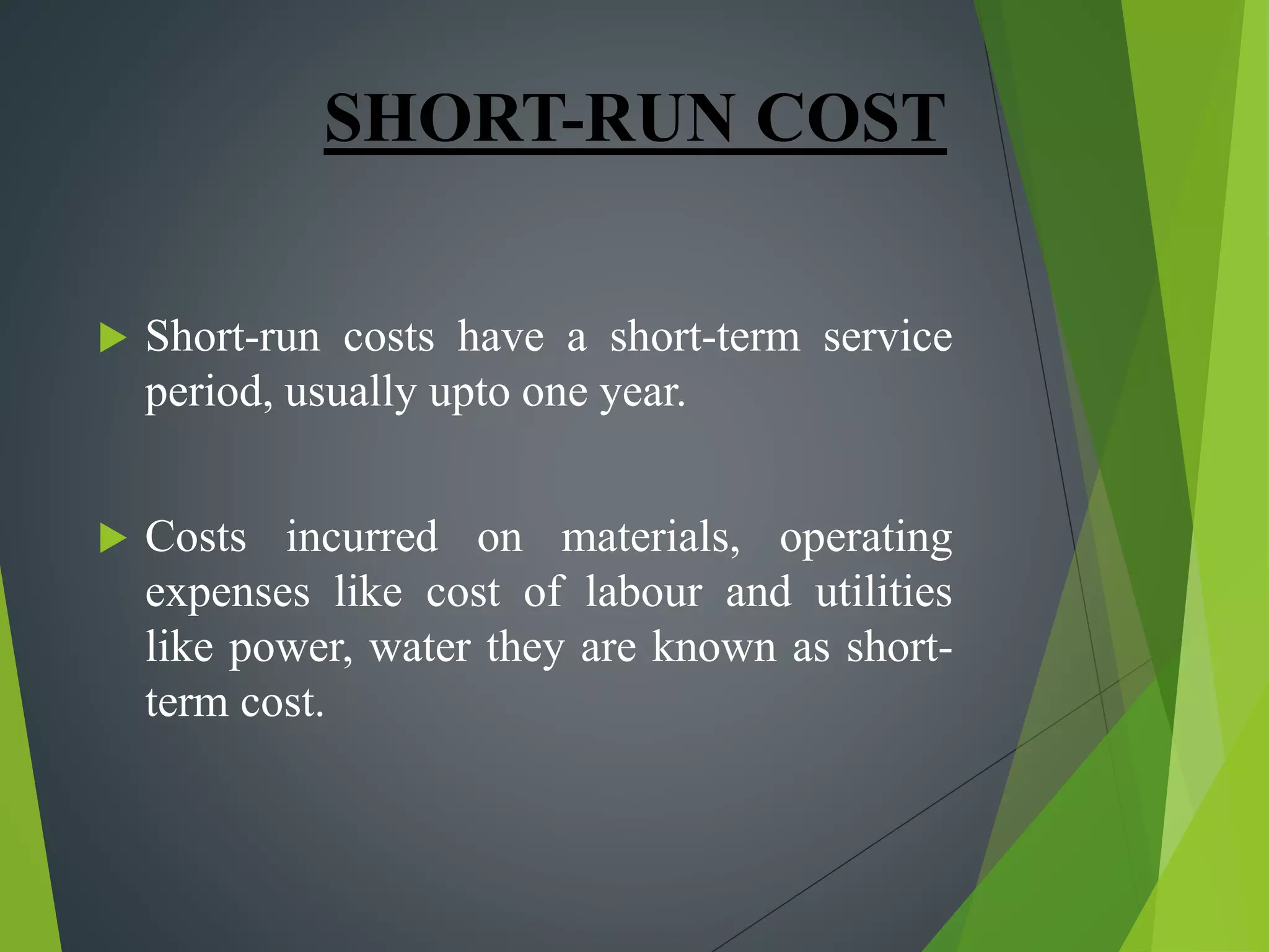 SHORT-RUN COST
 Short-run costs have a short-term service
period, usually upto one year.
 Costs incurred on materials, operating
expenses like cost of labour and utilities
like power, water they are known as short-
term cost.
 