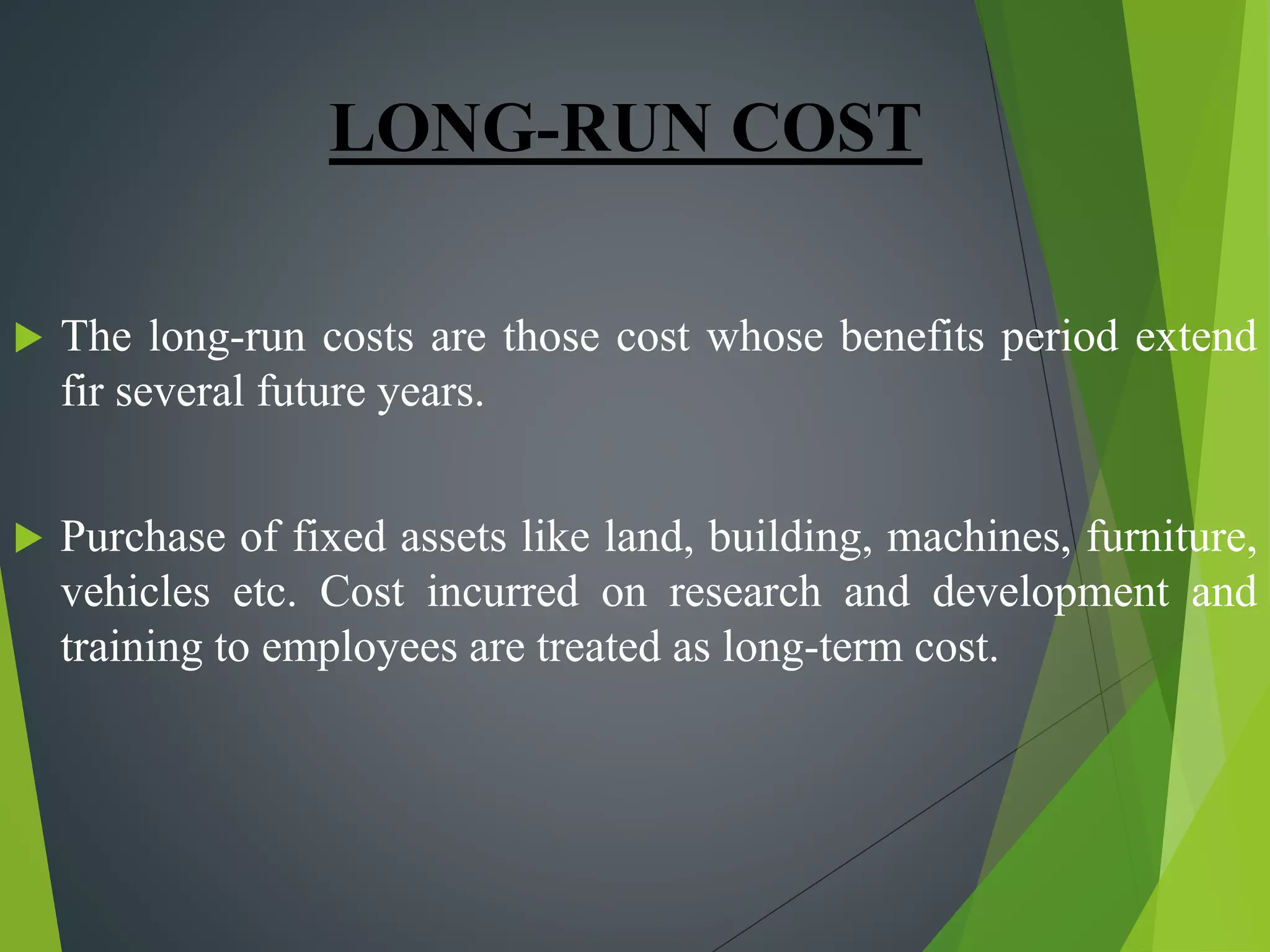 LONG-RUN COST
 The long-run costs are those cost whose benefits period extend
fir several future years.
 Purchase of fixed assets like land, building, machines, furniture,
vehicles etc. Cost incurred on research and development and
training to employees are treated as long-term cost.
 