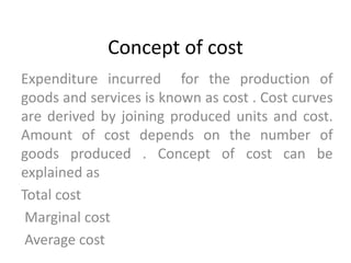 Concept of cost
Expenditure incurred for the production of
goods and services is known as cost . Cost curves
are derived by joining produced units and cost.
Amount of cost depends on the number of
goods produced . Concept of cost can be
explained as
Total cost
Marginal cost
Average cost
 