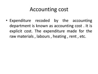 Accounting cost
• Expenditure recoded by the accounting
department is known as accounting cost . It is
explicit cost. The expenditure made for the
raw materials , labours , heating , rent , etc.
 