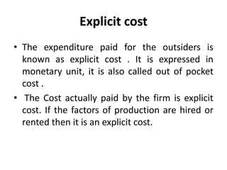 Explicit cost
• The expenditure paid for the outsiders is
known as explicit cost . It is expressed in
monetary unit, it is also called out of pocket
cost .
• The Cost actually paid by the firm is explicit
cost. If the factors of production are hired or
rented then it is an explicit cost.
 