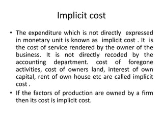 Implicit cost
• The expenditure which is not directly expressed
in monetary unit is known as implicit cost . It is
the cost of service rendered by the owner of the
business. It is not directly recoded by the
accounting department. cost of foregone
activities, cost of owners land, interest of own
capital, rent of own house etc are called implicit
cost .
• If the factors of production are owned by a firm
then its cost is implicit cost.
 