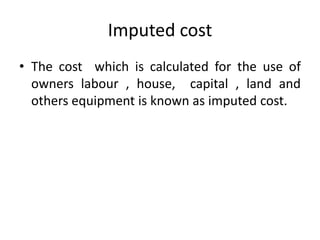Imputed cost
• The cost which is calculated for the use of
owners labour , house, capital , land and
others equipment is known as imputed cost.
 