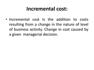 Incremental cost:
• Incremental cost Is the addition to costs
resulting from a change in the nature of level
of business activity. Change in cost caused by
a given managerial decision.
 