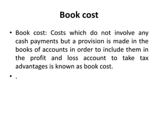 Book cost
• Book cost: Costs which do not involve any
cash payments but a provision is made in the
books of accounts in order to include them in
the profit and loss account to take tax
advantages is known as book cost.
• .
 