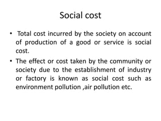 Social cost
• Total cost incurred by the society on account
of production of a good or service is social
cost.
• The effect or cost taken by the community or
society due to the establishment of industry
or factory is known as social cost such as
environment pollution ,air pollution etc.
 