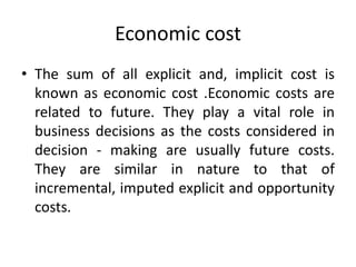 Economic cost
• The sum of all explicit and, implicit cost is
known as economic cost .Economic costs are
related to future. They play a vital role in
business decisions as the costs considered in
decision - making are usually future costs.
They are similar in nature to that of
incremental, imputed explicit and opportunity
costs.
 