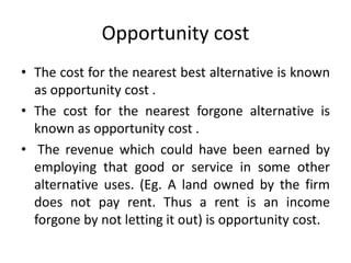 Opportunity cost
• The cost for the nearest best alternative is known
as opportunity cost .
• The cost for the nearest forgone alternative is
known as opportunity cost .
• The revenue which could have been earned by
employing that good or service in some other
alternative uses. (Eg. A land owned by the firm
does not pay rent. Thus a rent is an income
forgone by not letting it out) is opportunity cost.
 
