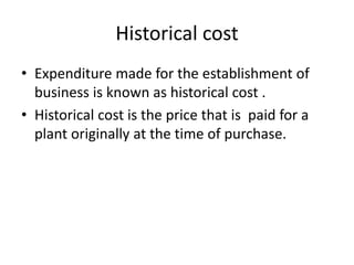 Historical cost
• Expenditure made for the establishment of
business is known as historical cost .
• Historical cost is the price that is paid for a
plant originally at the time of purchase.
 