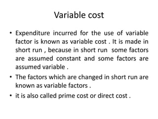 Variable cost
• Expenditure incurred for the use of variable
factor is known as variable cost . It is made in
short run , because in short run some factors
are assumed constant and some factors are
assumed variable .
• The factors which are changed in short run are
known as variable factors .
• it is also called prime cost or direct cost .
 